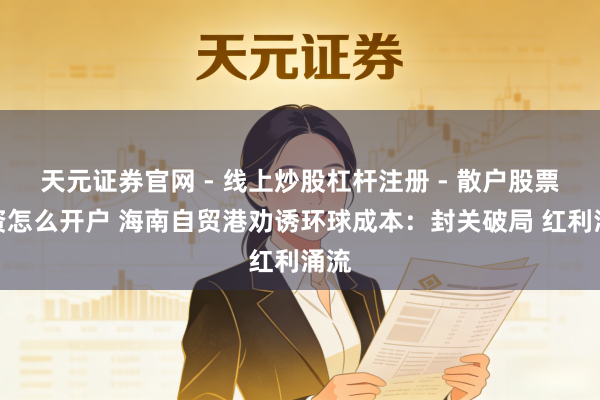 天元证券官网 - 线上炒股杠杆注册 - 散户股票配资怎么开户 海南自贸港劝诱环球成本：封关破局 红利涌流