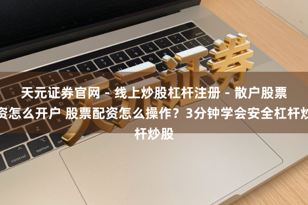 天元证券官网 - 线上炒股杠杆注册 - 散户股票配资怎么开户 股票配资怎么操作？3分钟学会安全杠杆炒股