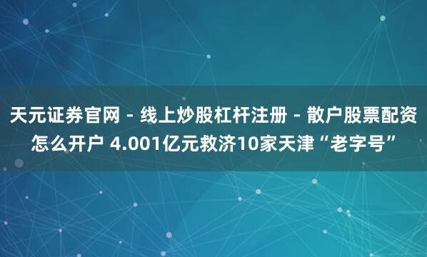 天元证券官网 - 线上炒股杠杆注册 - 散户股票配资怎么开户 4.001亿元救济10家天津“老字号”