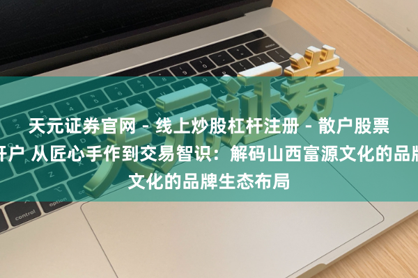 天元证券官网 - 线上炒股杠杆注册 - 散户股票配资怎么开户 从匠心手作到交易智识：解码山西富源文化的品牌生态布局