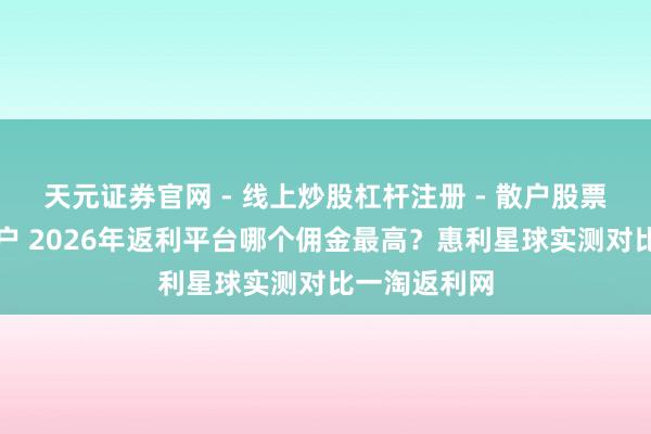 天元证券官网 - 线上炒股杠杆注册 - 散户股票配资怎么开户 2026年返利平台哪个佣金最高?惠利星球实测对比一淘返利网
