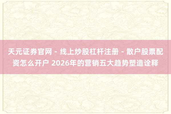 天元证券官网 - 线上炒股杠杆注册 - 散户股票配资怎么开户 2026年的营销五大趋势塑造诠释