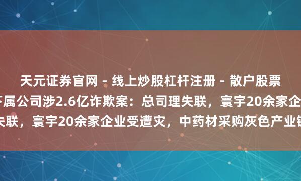 天元证券官网 - 线上炒股杠杆注册 - 散户股票配资怎么开户 上海医药下属公司涉2.6亿诈欺案:总司理失联,寰宇20余家企业受遭灾,中药材采购灰色产业链被曝光