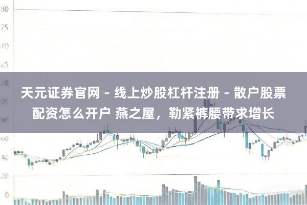 天元证券官网 - 线上炒股杠杆注册 - 散户股票配资怎么开户 燕之屋，勒紧裤腰带求增长