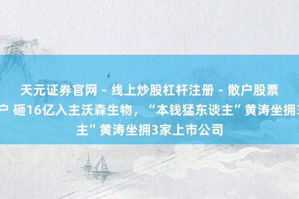 天元证券官网 - 线上炒股杠杆注册 - 散户股票配资怎么开户 砸16亿入主沃森生物，“本钱猛东谈主”黄涛坐拥3家上市公司