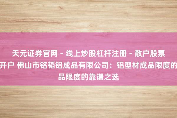 天元证券官网 - 线上炒股杠杆注册 - 散户股票配资怎么开户 佛山市铭韬铝成品有限公司:铝型材成品限度的靠谱之选