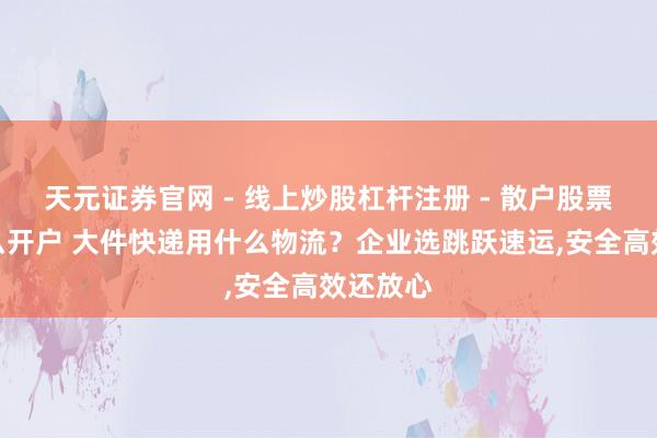 天元证券官网 - 线上炒股杠杆注册 - 散户股票配资怎么开户 大件快递用什么物流?企业选跳跃速运,安全高效还放心