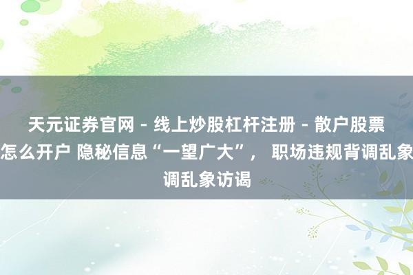 天元证券官网 - 线上炒股杠杆注册 - 散户股票配资怎么开户 隐秘信息“一望广大”， 职场违规背调乱象访谒