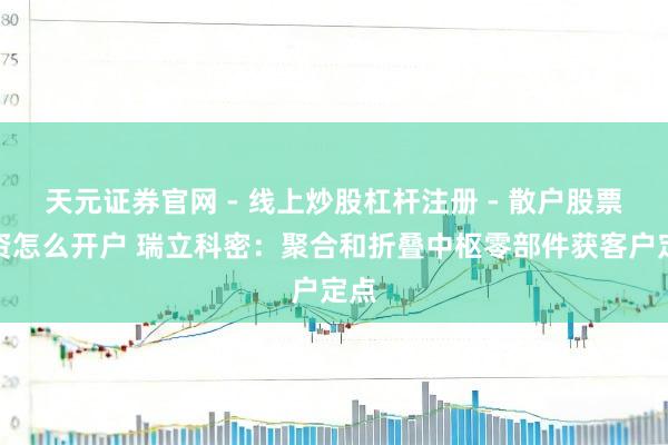 天元证券官网 - 线上炒股杠杆注册 - 散户股票配资怎么开户 瑞立科密：聚合和折叠中枢零部件获客户定点