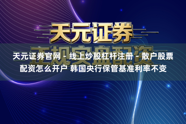 天元证券官网 - 线上炒股杠杆注册 - 散户股票配资怎么开户 韩国央行保管基准利率不变