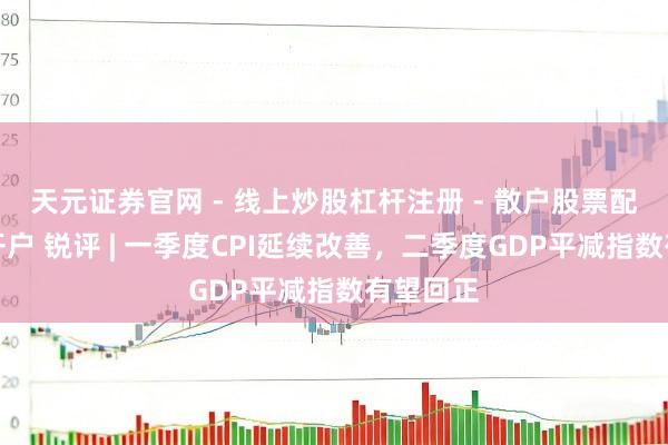 天元证券官网 - 线上炒股杠杆注册 - 散户股票配资怎么开户 锐评 | 一季度CPI延续改善，二季度GDP平减指数有望回正