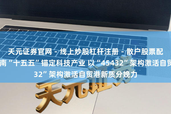 天元证券官网 - 线上炒股杠杆注册 - 散户股票配资怎么开户 海南“十五五”锚定科技产业 以“45432”架构激活自贸港新质分娩力