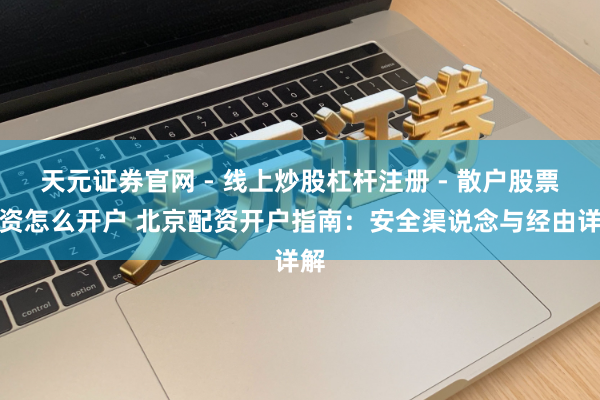 天元证券官网 - 线上炒股杠杆注册 - 散户股票配资怎么开户 北京配资开户指南：安全渠说念与经由详解