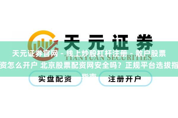 天元证券官网 - 线上炒股杠杆注册 - 散户股票配资怎么开户 北京股票配资网安全吗？正规平台选拔指南