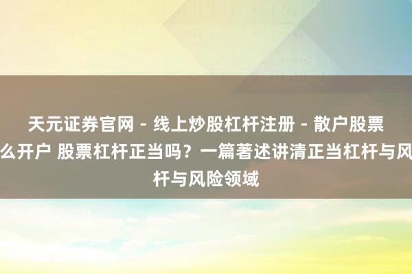 天元证券官网 - 线上炒股杠杆注册 - 散户股票配资怎么开户 股票杠杆正当吗？一篇著述讲清正当杠杆与风险领域