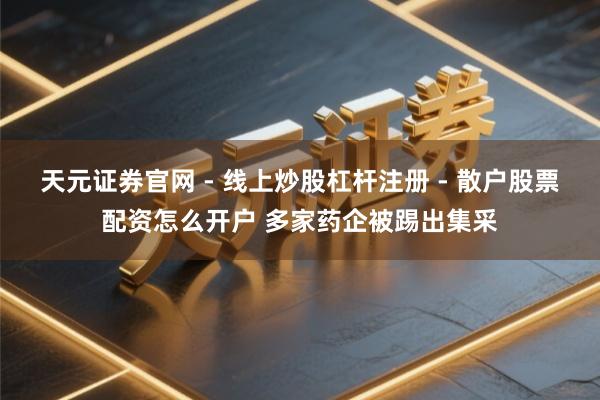天元证券官网 - 线上炒股杠杆注册 - 散户股票配资怎么开户 多家药企被踢出集采