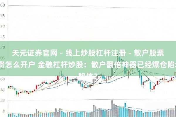 天元证券官网 - 线上炒股杠杆注册 - 散户股票配资怎么开户 金融杠杆炒股：散户翻倍神器已经爆仓陷坑？