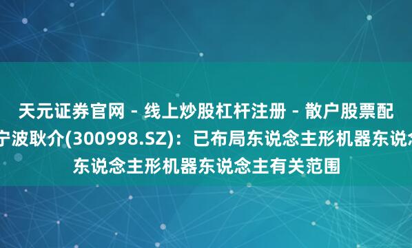 天元证券官网 - 线上炒股杠杆注册 - 散户股票配资怎么开户 宁波耿介(300998.SZ)：已布局东说念主形机器东说念主有关范围