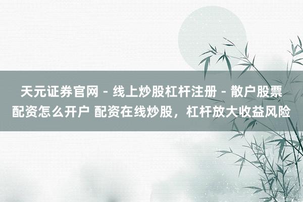 天元证券官网 - 线上炒股杠杆注册 - 散户股票配资怎么开户 配资在线炒股，杠杆放大收益风险