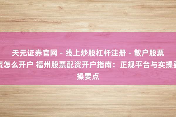 天元证券官网 - 线上炒股杠杆注册 - 散户股票配资怎么开户 福州股票配资开户指南：正规平台与实操要点