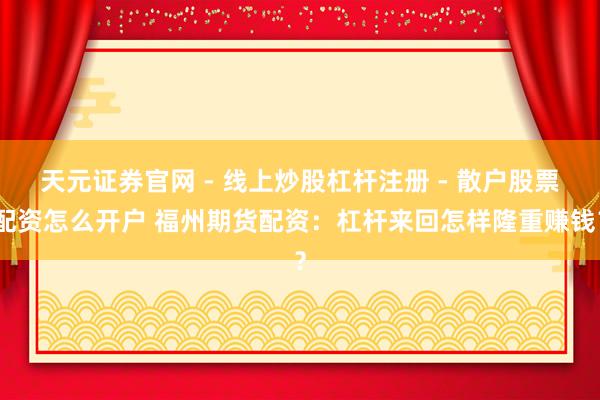 天元证券官网 - 线上炒股杠杆注册 - 散户股票配资怎么开户 福州期货配资：杠杆来回怎样隆重赚钱？