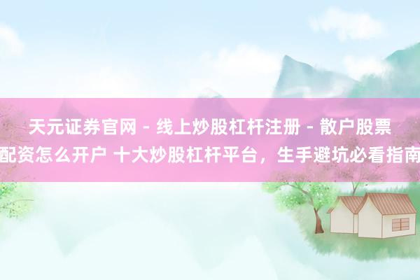 天元证券官网 - 线上炒股杠杆注册 - 散户股票配资怎么开户 十大炒股杠杆平台，生手避坑必看指南