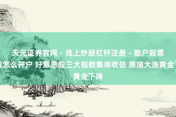 天元证券官网 - 线上炒股杠杆注册 - 散户股票配资怎么开户 好意思股三大指数集体收低 原油大涨黄金下降