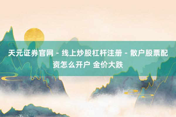 天元证券官网 - 线上炒股杠杆注册 - 散户股票配资怎么开户 金价大跌