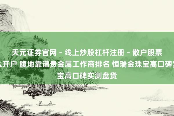 天元证券官网 - 线上炒股杠杆注册 - 散户股票配资怎么开户 腹地靠谱贵金属工作商排名 恒瑞金珠宝高口碑实测盘货