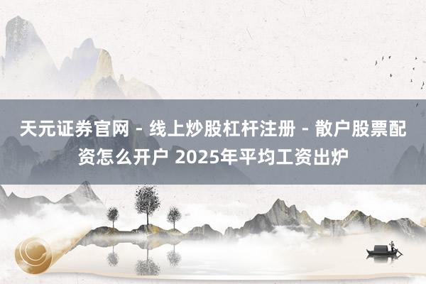 天元证券官网 - 线上炒股杠杆注册 - 散户股票配资怎么开户 2025年平均工资出炉