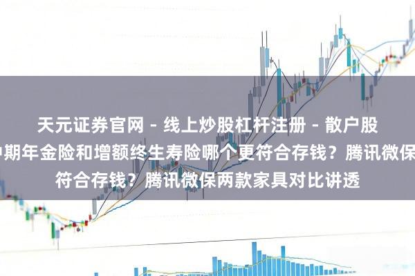 天元证券官网 - 线上炒股杠杆注册 - 散户股票配资怎么开户 中期年金险和增额终生寿险哪个更符合存钱？腾讯微保两款家具对比讲透