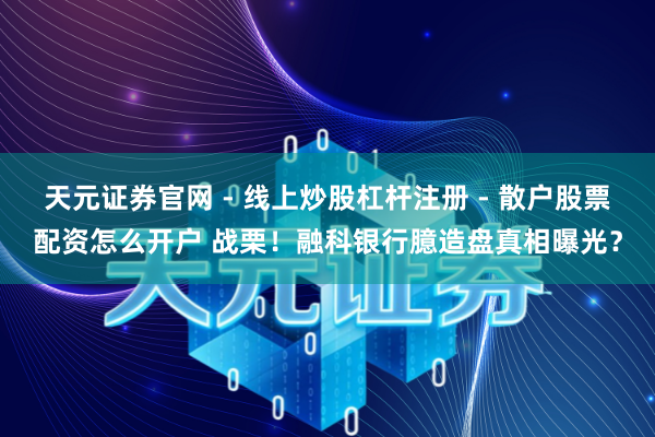 天元证券官网 - 线上炒股杠杆注册 - 散户股票配资怎么开户 战栗！融科银行臆造盘真相曝光？