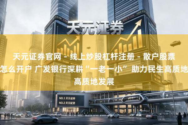 天元证券官网 - 线上炒股杠杆注册 - 散户股票配资怎么开户 广发银行深耕“一老一小” 助力民生高质地发展