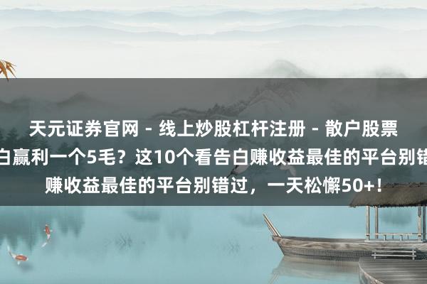 天元证券官网 - 线上炒股杠杆注册 - 散户股票配资怎么开户 看告白赢利一个5毛？这10个看告白赚收益最佳的平台别错过，一天松懈50+！