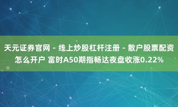 天元证券官网 - 线上炒股杠杆注册 - 散户股票配资怎么开户 富时A50期指畅达夜盘收涨0.22%