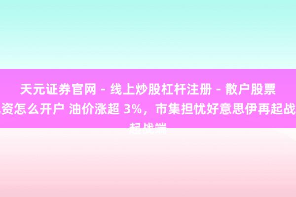 天元证券官网 - 线上炒股杠杆注册 - 散户股票配资怎么开户 油价涨超 3%，市集担忧好意思伊再起战端