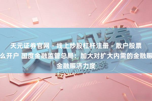 天元证券官网 - 线上炒股杠杆注册 - 散户股票配资怎么开户 国度金融监管总局：加大对扩大内需的金融赈济力度
