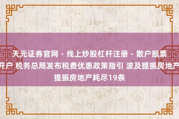 天元证券官网 - 线上炒股杠杆注册 - 散户股票配资怎么开户 税务总局发布税费优惠政策指引 波及提振房地产耗尽19条