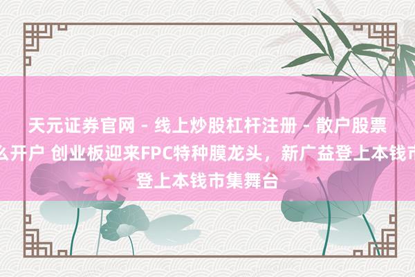 天元证券官网 - 线上炒股杠杆注册 - 散户股票配资怎么开户 创业板迎来FPC特种膜龙头，新广益登上本钱市集舞台