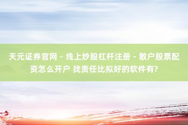 天元证券官网 - 线上炒股杠杆注册 - 散户股票配资怎么开户 找责任比拟好的软件有?