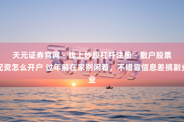 天元证券官网 - 线上炒股杠杆注册 - 散户股票配资怎么开户 过年前在家别闲着，不错靠信息差搞副业