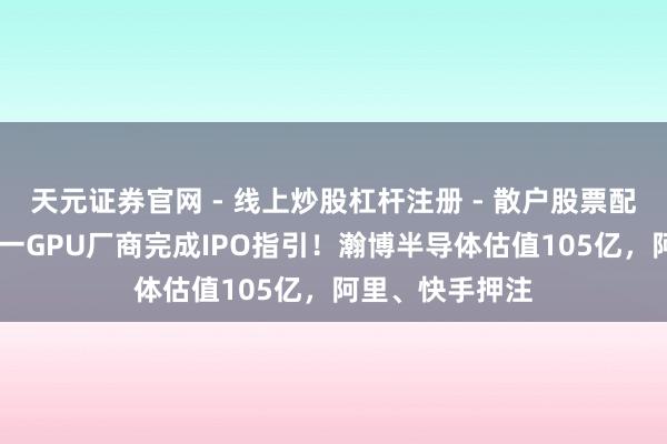 天元证券官网 - 线上炒股杠杆注册 - 散户股票配资怎么开户 又一GPU厂商完成IPO指引！瀚博半导体估值105亿，阿里、快手押注