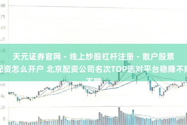天元证券官网 - 线上炒股杠杆注册 - 散户股票配资怎么开户 北京配资公司名次TOP选对平台稳赚不赔