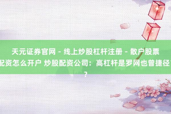 天元证券官网 - 线上炒股杠杆注册 - 散户股票配资怎么开户 炒股配资公司:高杠杆是罗网也曾捷径?
