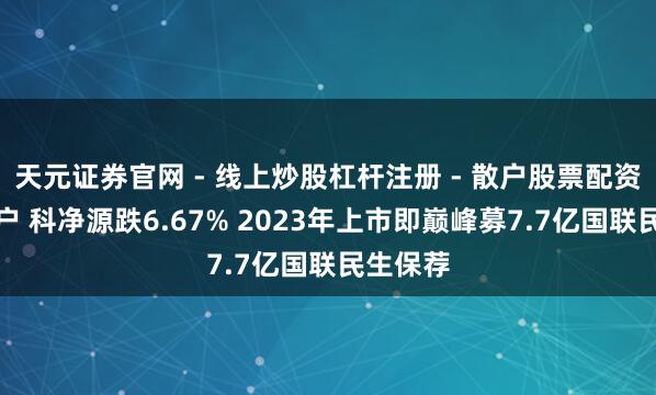天元证券官网 - 线上炒股杠杆注册 - 散户股票配资怎么开户 科净源跌6.67% 2023年上市即巅峰募7.7亿国联民生保荐