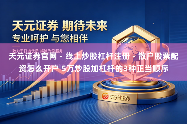 天元证券官网 - 线上炒股杠杆注册 - 散户股票配资怎么开户 5万炒股加杠杆的3种正当顺序