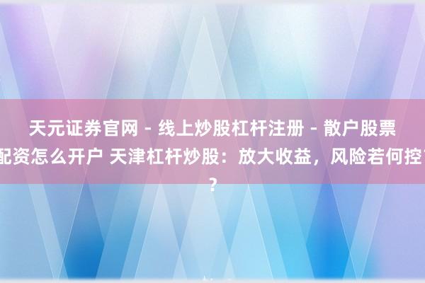 天元证券官网 - 线上炒股杠杆注册 - 散户股票配资怎么开户 天津杠杆炒股：放大收益，风险若何控？