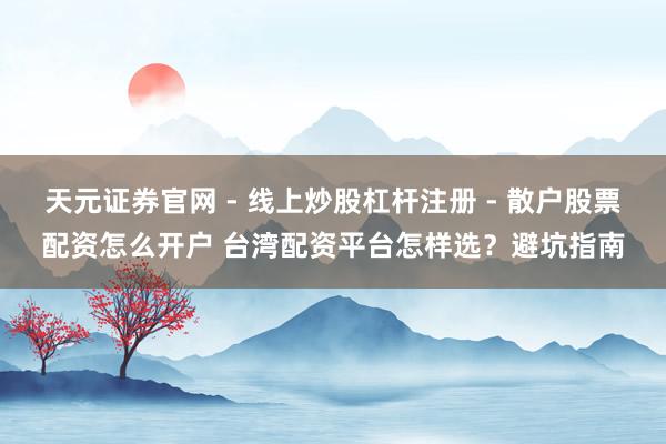 天元证券官网 - 线上炒股杠杆注册 - 散户股票配资怎么开户 台湾配资平台怎样选？避坑指南